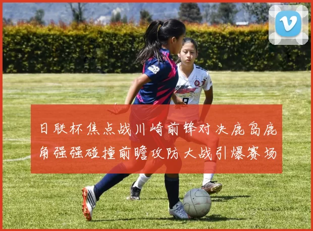 日联杯焦点战川崎前锋对决鹿岛鹿角强强碰撞前瞻攻防大战引爆赛场激情