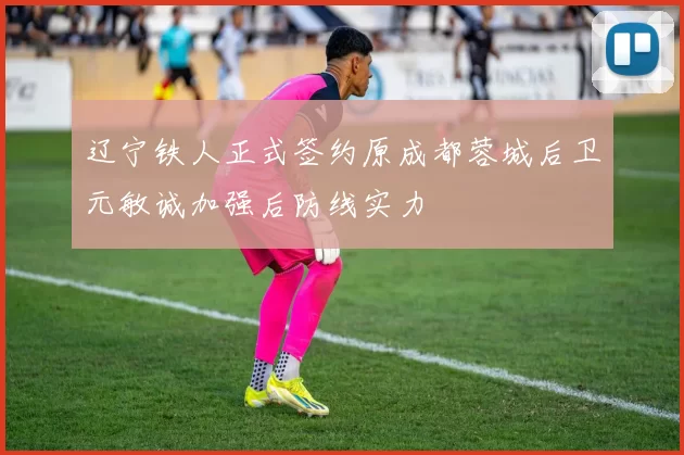 辽宁铁人正式签约原成都蓉城后卫元敏诚加强后防线实力