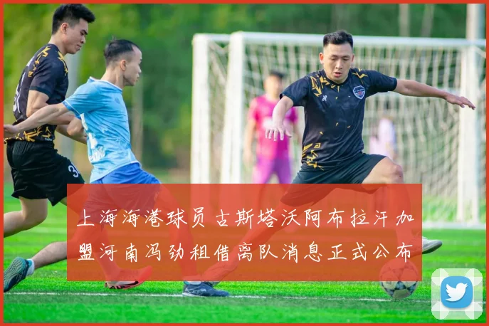 上海海港球员古斯塔沃阿布拉汗加盟河南冯劲租借离队消息正式公布
