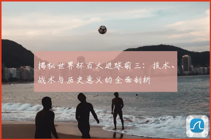 揭秘世界杯百大进球前三:技术、战术与历史意义的全面剖析