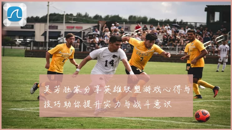 吴芳独家分享英雄联盟游戏心得与技巧助你提升实力与战斗意识