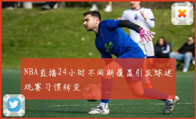 NBA直播24小时不间断覆盖引发球迷观赛习惯转变