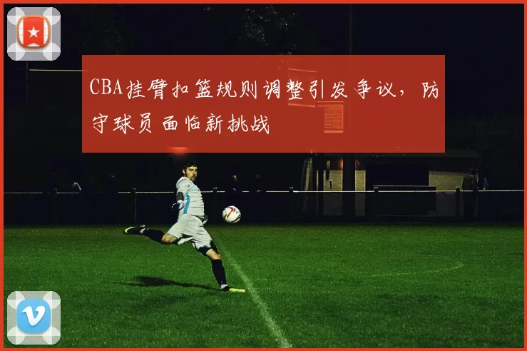 CBA挂臂扣篮规则调整引发争议，防守球员面临新挑战