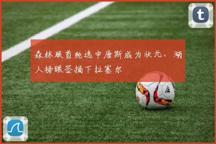 森林狼首轮选中唐斯成为状元，湖人榜眼签摘下拉塞尔