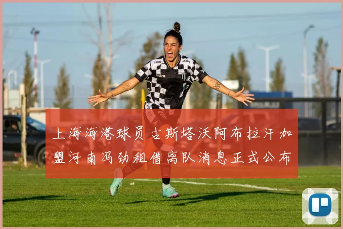 上海海港球员古斯塔沃阿布拉汗加盟河南冯劲租借离队消息正式公布