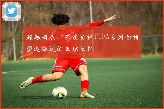 超越游戏:深度分析FIFA系列如何塑造球迷的互动记忆