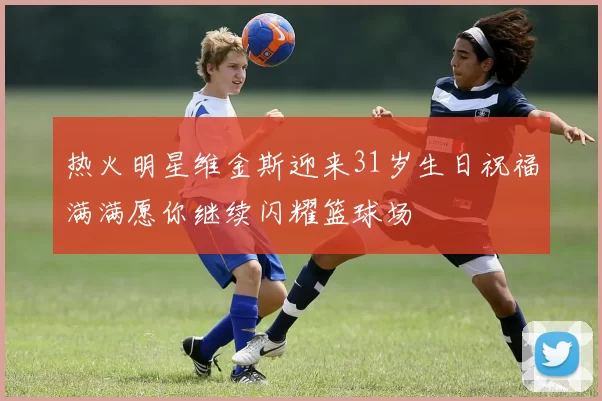 热火明星维金斯迎来31岁生日祝福满满愿你继续闪耀篮球场