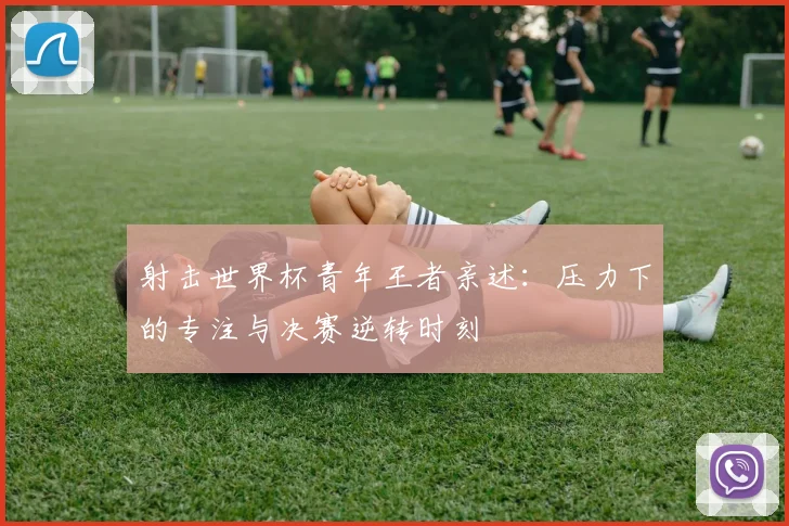 射击世界杯青年王者亲述:压力下的专注与决赛逆转时刻