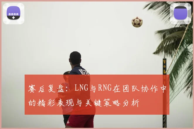 赛后复盘:LNG与RNG在团队协作中的精彩表现与关键策略分析