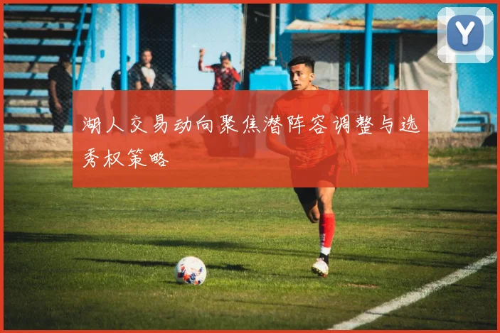 湖人交易动向聚焦潜阵容调整与选秀权策略