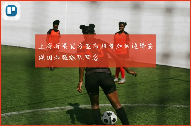 上海海港官方宣布租借加纳边锋安佩姆加强球队阵容