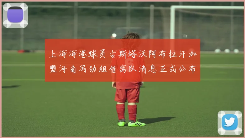 上海海港球员古斯塔沃阿布拉汗加盟河南冯劲租借离队消息正式公布