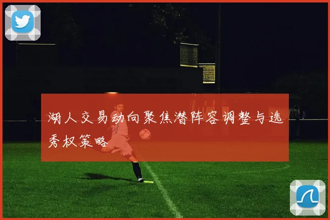 湖人交易动向聚焦潜阵容调整与选秀权策略