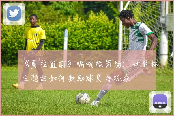 《勇往直前》唱响绿茵场：世界杯主题曲如何激励球员与观众