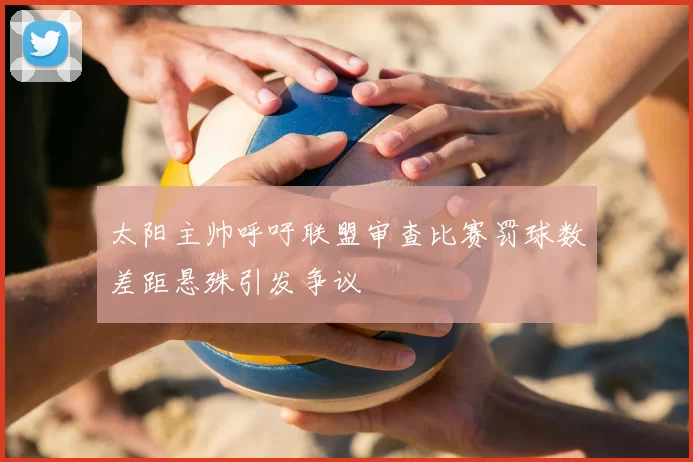 太阳主帅呼吁联盟审查比赛罚球数差距悬殊引发争议