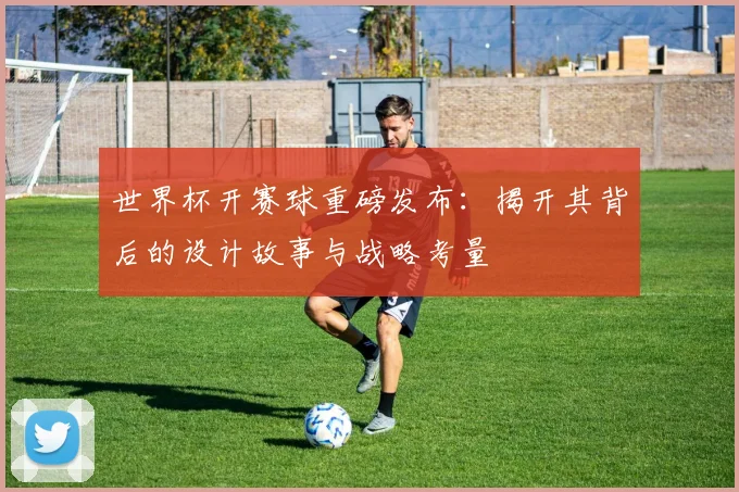 世界杯开赛球重磅发布:揭开其背后的设计故事与战略考量
