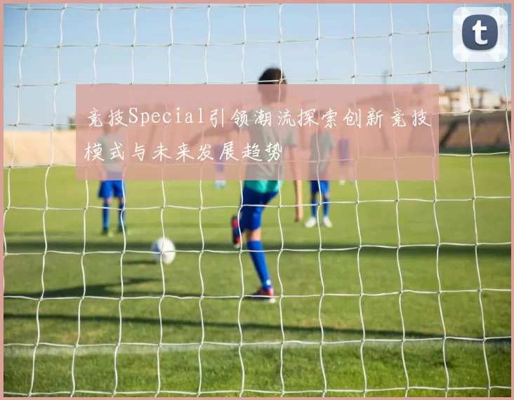 竞技Special引领潮流探索创新竞技模式与未来发展趋势