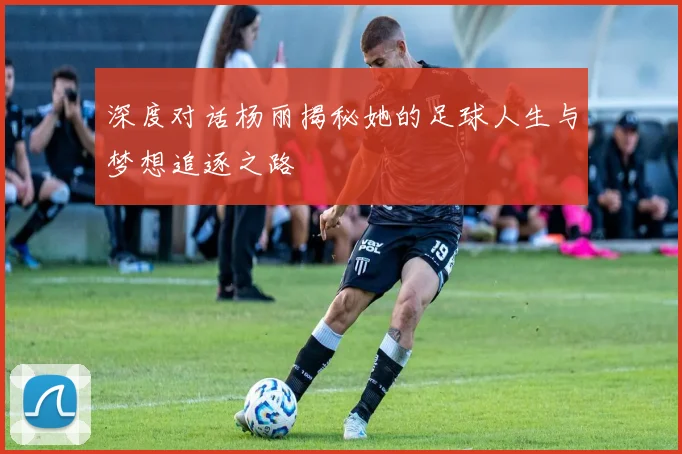 深度对话杨丽揭秘她的足球人生与梦想追逐之路
