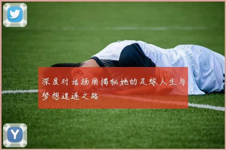 深度对话杨丽揭秘她的足球人生与梦想追逐之路