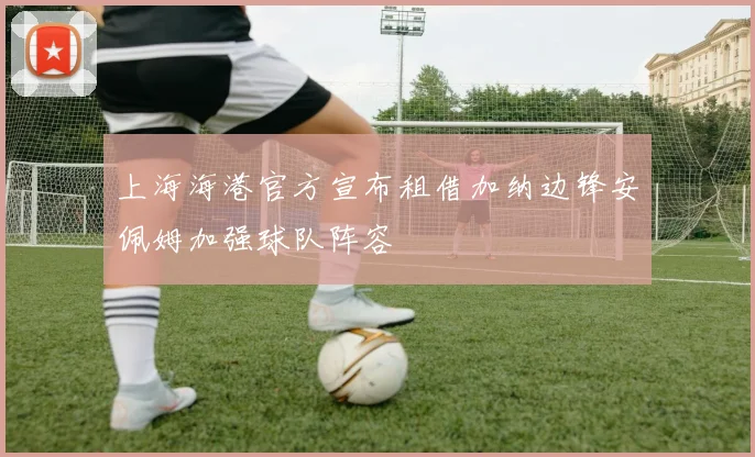 上海海港官方宣布租借加纳边锋安佩姆加强球队阵容