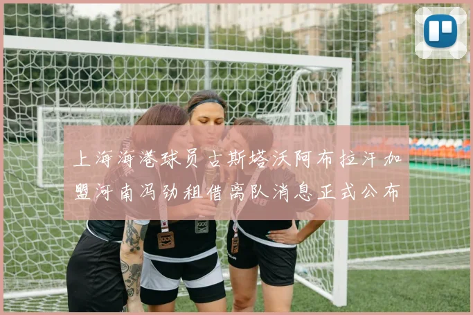 上海海港球员古斯塔沃阿布拉汗加盟河南冯劲租借离队消息正式公布
