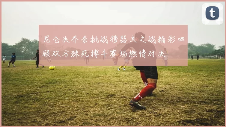 昆仑决乔奈挑战穆瑟夫之战精彩回顾双方殊死搏斗赛场燃情对决