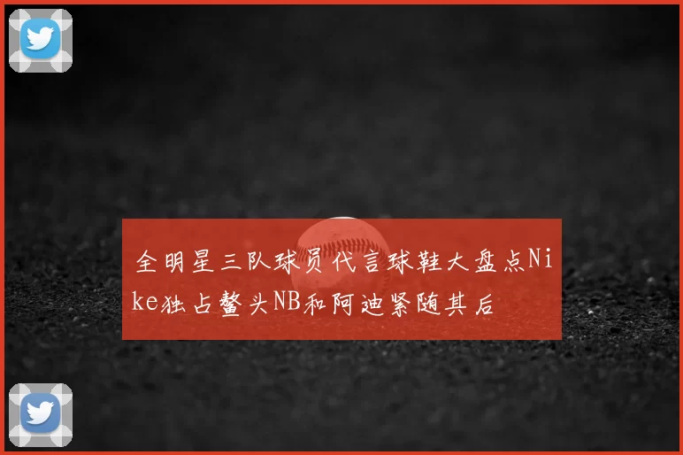 全明星三队球员代言球鞋大盘点Nike独占鳌头NB和阿迪紧随其后