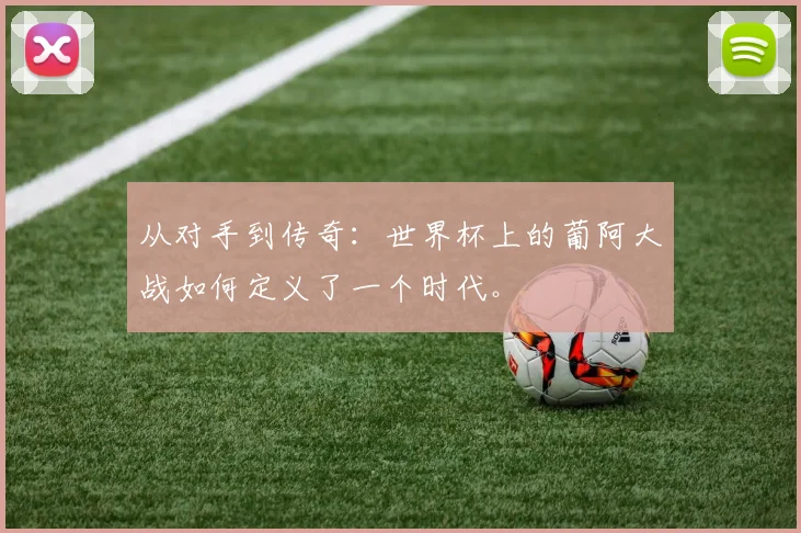 从对手到传奇：世界杯上的葡阿大战如何定义了一个时代。