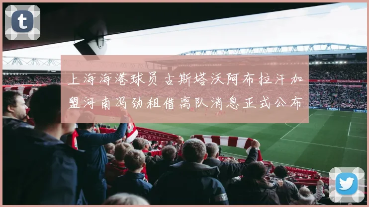 上海海港球员古斯塔沃阿布拉汗加盟河南冯劲租借离队消息正式公布