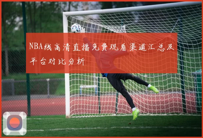 NBA线高清直播免费观看渠道汇总及平台对比分析