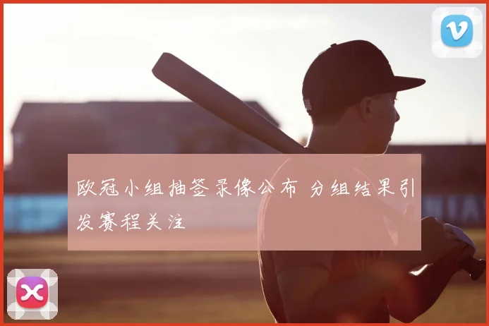 欧冠小组抽签录像公布 分组结果引发赛程关注