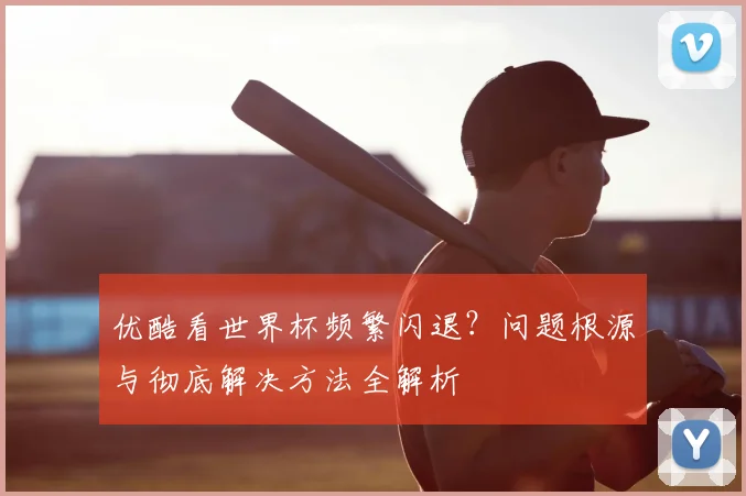 优酷看世界杯频繁闪退？问题根源与彻底解决方法全解析