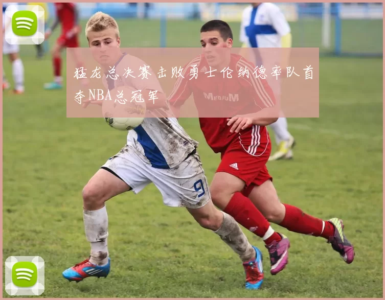 猛龙总决赛击败勇士伦纳德率队首夺NBA总冠军