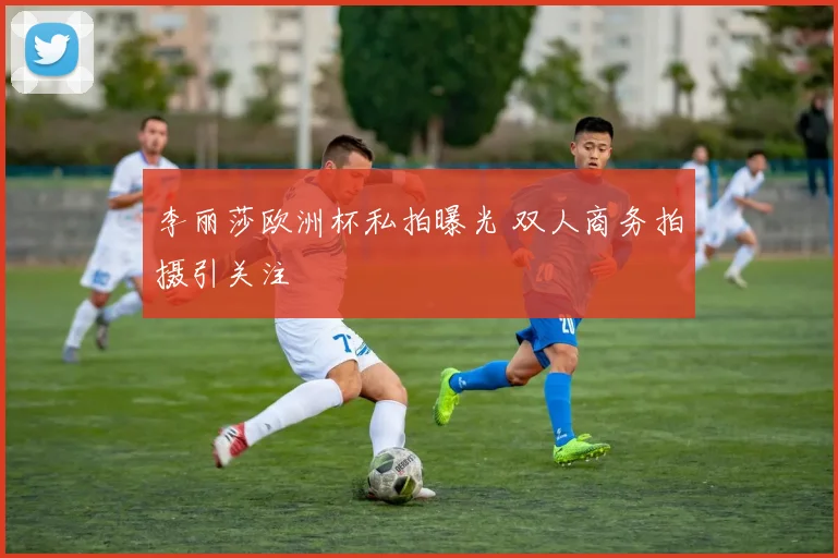 李丽莎欧洲杯私拍曝光 双人商务拍摄引关注
