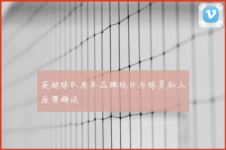 英超球队用车品牌统计与球员私人座驾趣谈