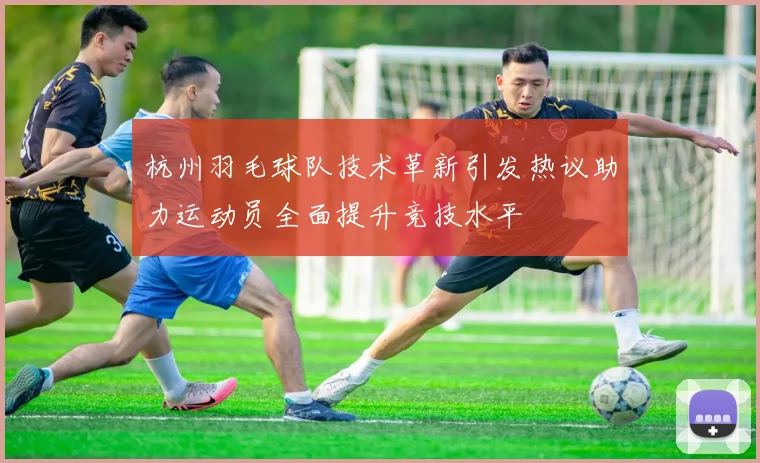 杭州羽毛球队技术革新引发热议助力运动员全面提升竞技水平