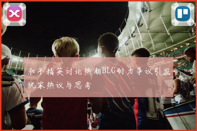 和平精英讨论热潮BLG耐力争议引发玩家热议与思考