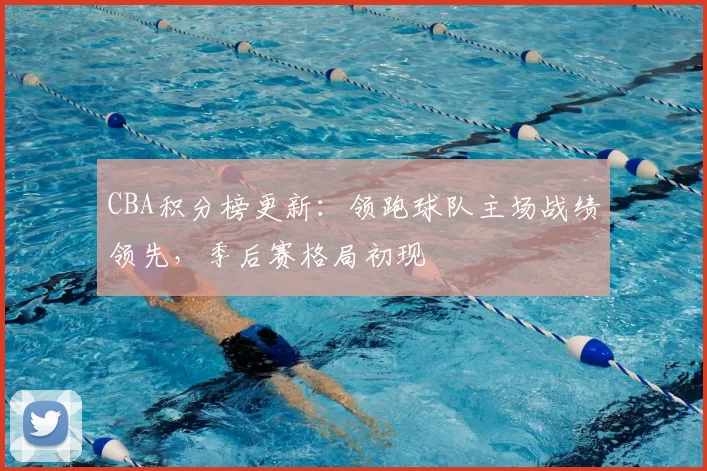 CBA积分榜更新：领跑球队主场战绩领先，季后赛格局初现