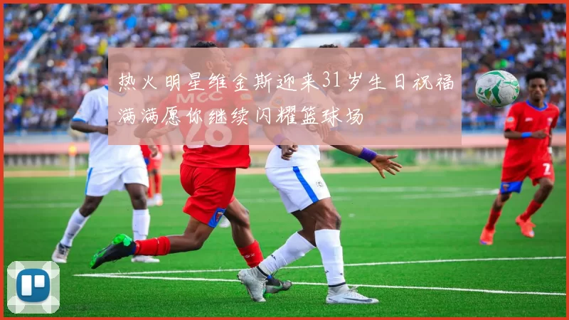 热火明星维金斯迎来31岁生日祝福满满愿你继续闪耀篮球场
