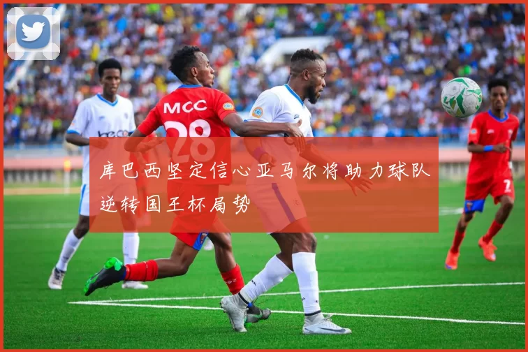 库巴西坚定信心亚马尔将助力球队逆转国王杯局势