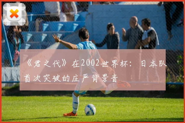 《君之代》在2002世界杯：日本队首次突破的庄严背景音