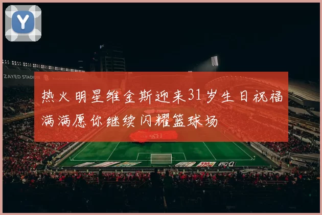 热火明星维金斯迎来31岁生日祝福满满愿你继续闪耀篮球场