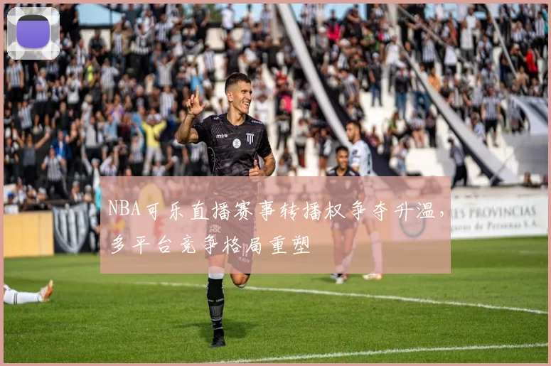 NBA可乐直播赛事转播权争夺升温，多平台竞争格局重塑