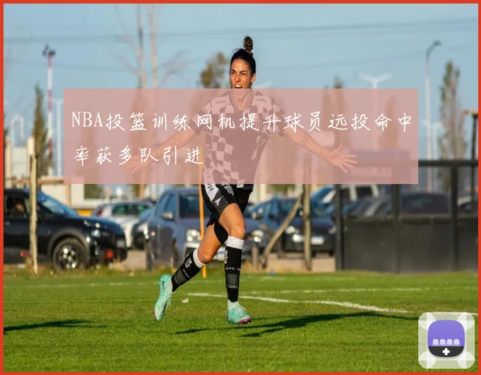 NBA投篮训练网机提升球员远投命中率获多队引进