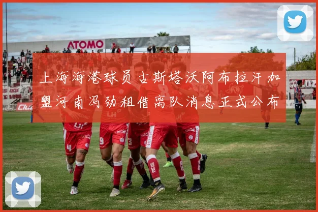 上海海港球员古斯塔沃阿布拉汗加盟河南冯劲租借离队消息正式公布