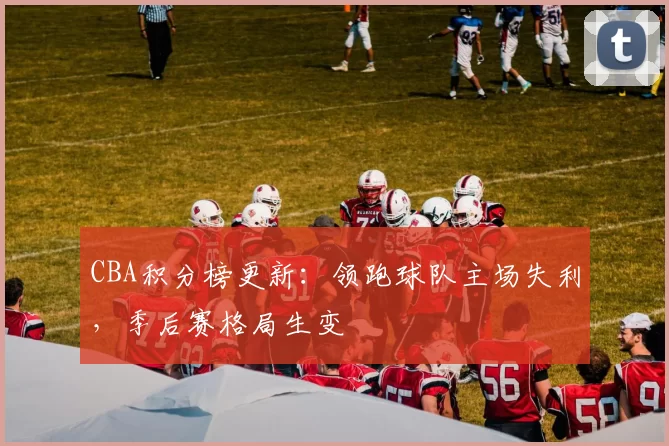 CBA积分榜更新：领跑球队主场失利，季后赛格局生变
